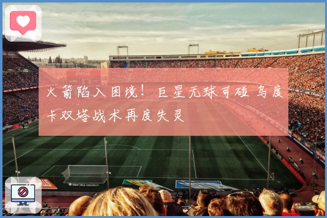 火箭陷入困境！巨星无球可碰 乌度卡双塔战术再度失灵