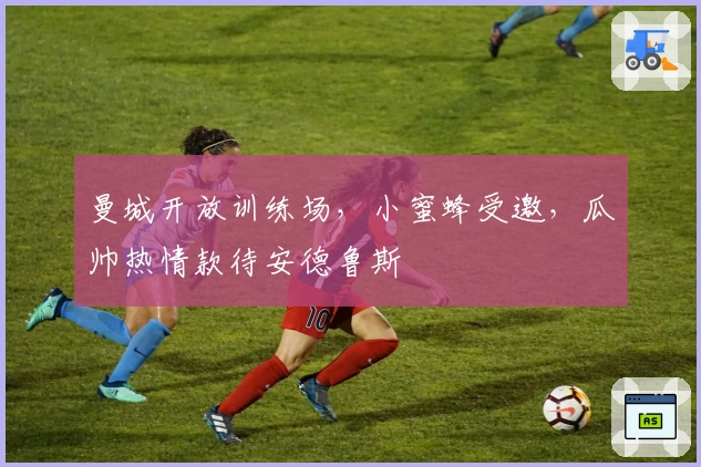 曼城开放训练场，小蜜蜂受邀，瓜帅热情款待安德鲁斯