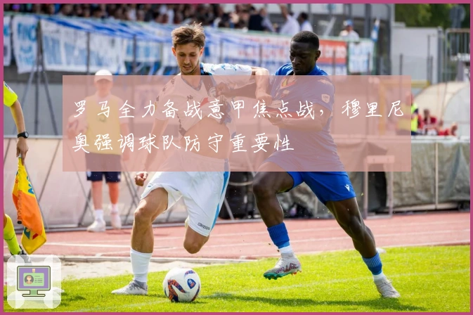 罗马全力备战意甲焦点战，穆里尼奥强调球队防守重要性