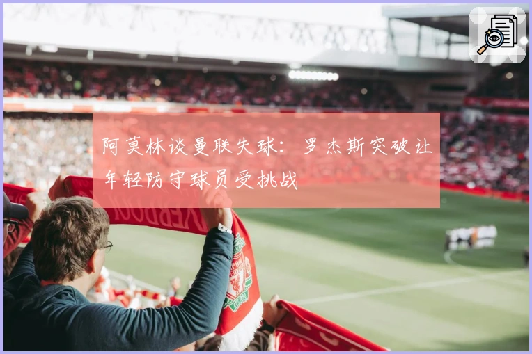 阿莫林谈曼联失球：罗杰斯突破让年轻防守球员受挑战