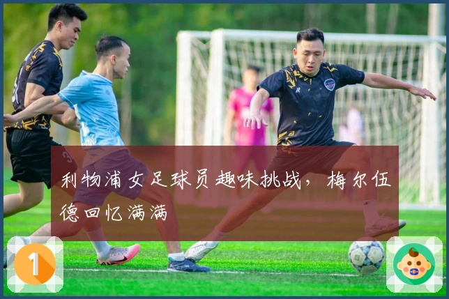 利物浦女足球员趣味挑战，梅尔伍德回忆满满