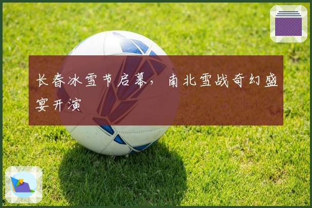 长春冰雪节启幕，南北雪战奇幻盛宴开演