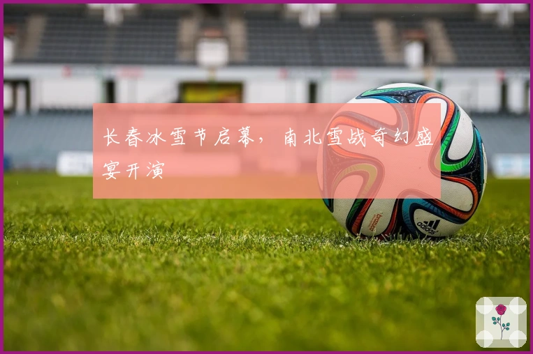 长春冰雪节启幕，南北雪战奇幻盛宴开演