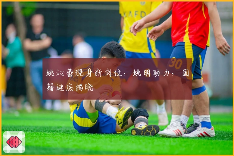 姚沁蕾现身新岗位,姚明助力,国籍谜底揭晓