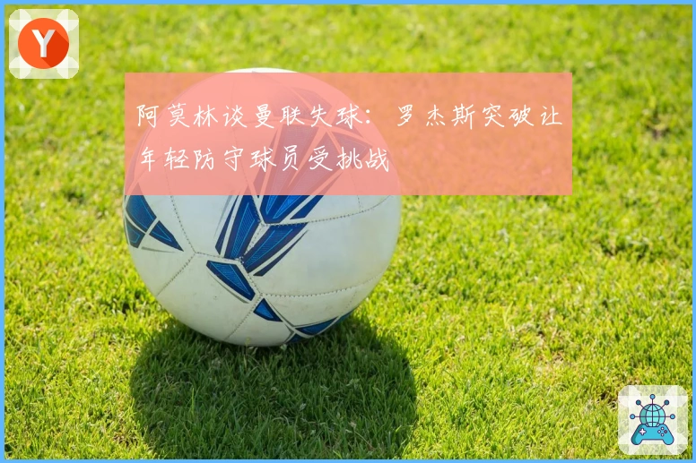 阿莫林谈曼联失球：罗杰斯突破让年轻防守球员受挑战