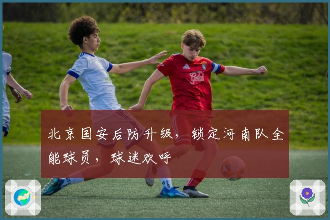 北京国安后防升级，锁定河南队全能球员，球迷欢呼