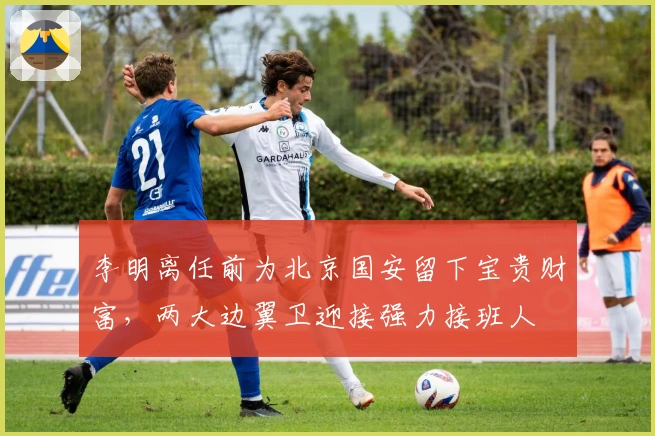 李明离任前为北京国安留下宝贵财富，两大边翼卫迎接强力接班人