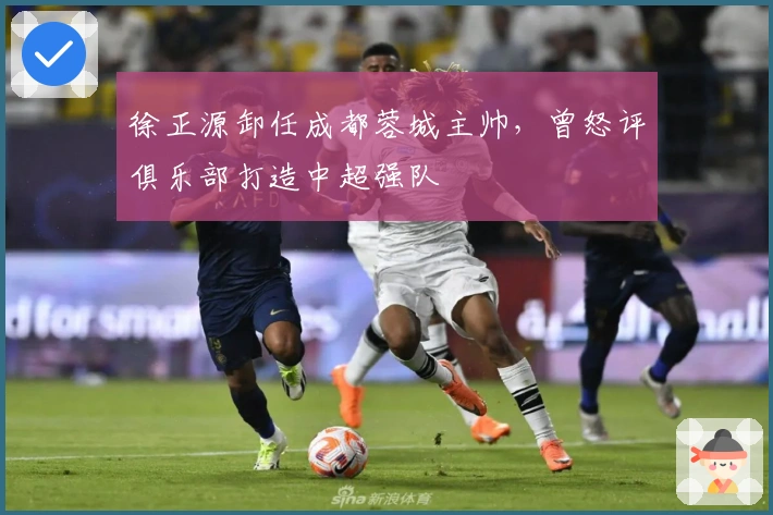 徐正源卸任成都蓉城主帅，曾怒评俱乐部打造中超强队