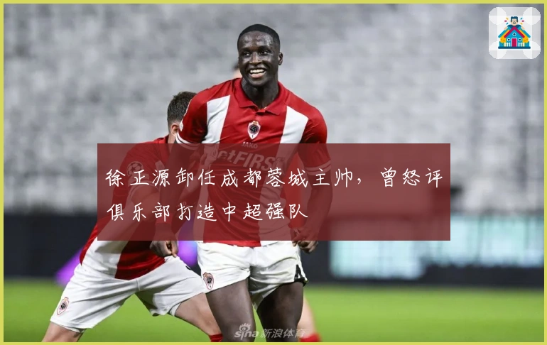 徐正源卸任成都蓉城主帅，曾怒评俱乐部打造中超强队