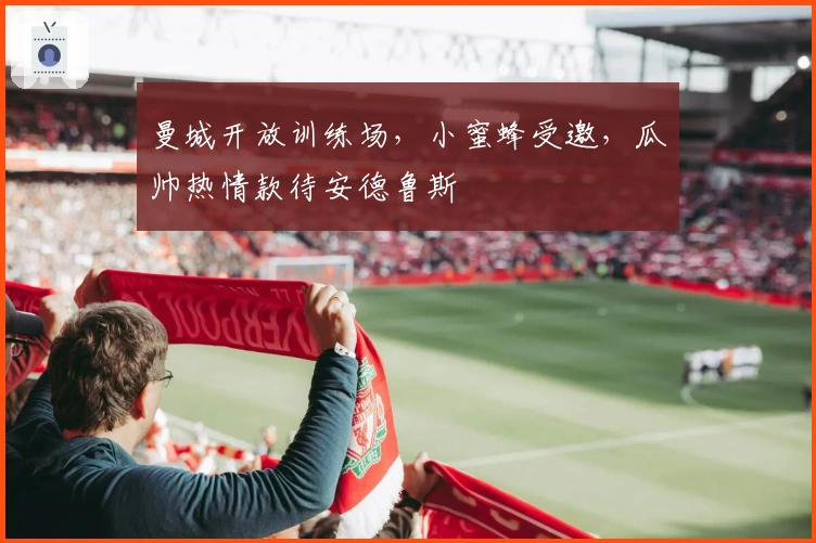 曼城开放训练场，小蜜蜂受邀，瓜帅热情款待安德鲁斯