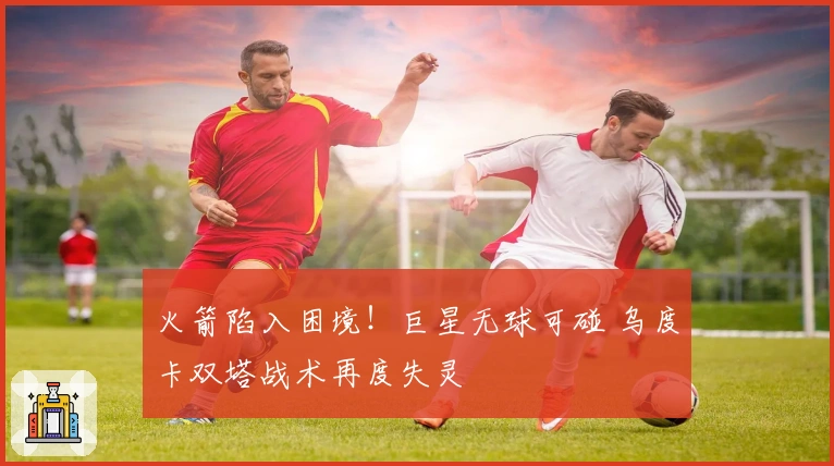 火箭陷入困境！巨星无球可碰 乌度卡双塔战术再度失灵