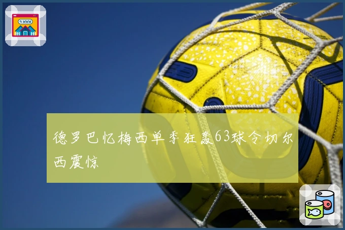 德罗巴忆梅西单季狂轰63球令切尔西震惊